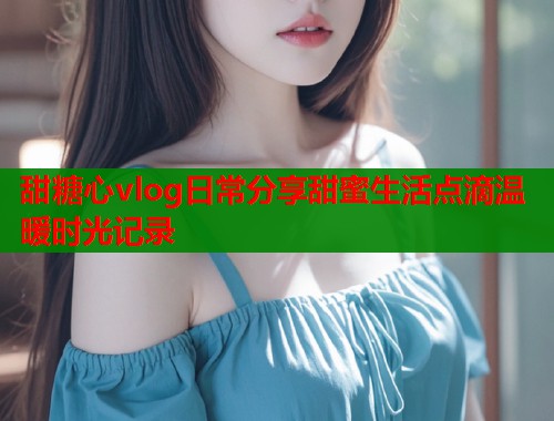 甜糖心vlog日常分享甜蜜生活点滴温暖时光记录  第2张
