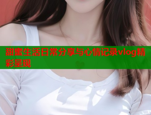 甜蜜生活日常分享与心情记录vlog精彩呈现  第2张