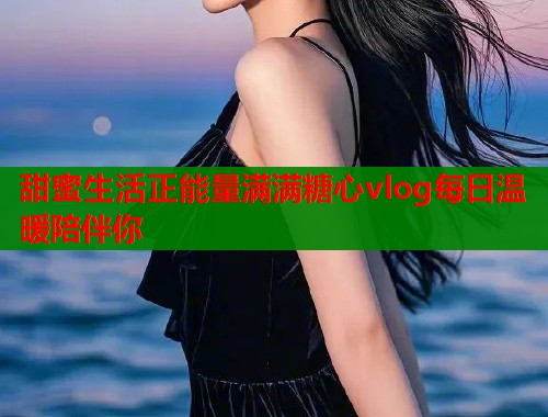 甜蜜生活正能量满满糖心vlog每日温暖陪伴你  第1张