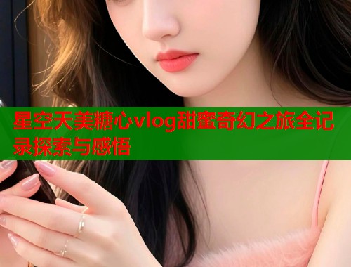 星空天美糖心vlog甜蜜奇幻之旅全记录探索与感悟  第1张