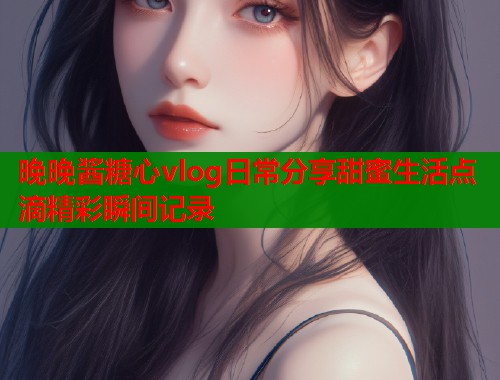 晚晚酱糖心vlog日常分享甜蜜生活点滴精彩瞬间记录  第1张