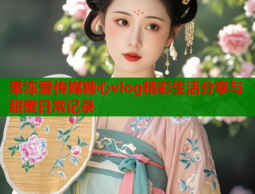 果冻爱传媒糖心vlog精彩生活分享与甜蜜日常记录  第1张