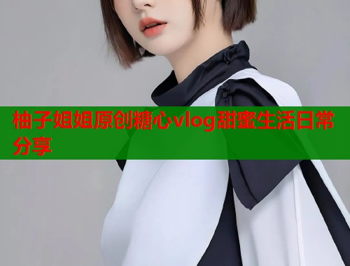柚子姐姐原创糖心vlog甜蜜生活日常分享  第1张