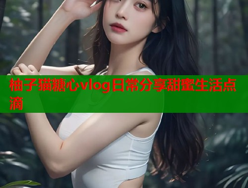 柚子猫糖心vlog日常分享甜蜜生活点滴  第1张
