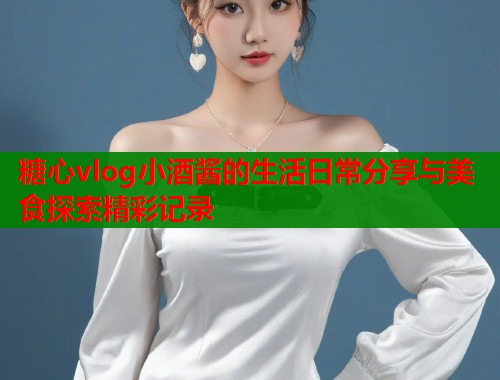 糖心vlog小酒酱的生活日常分享与美食探索精彩记录  第1张