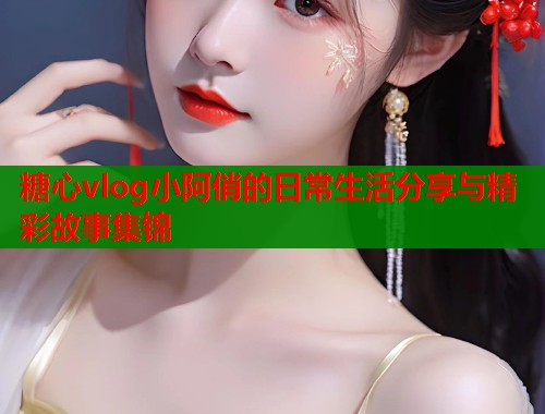 糖心vlog小阿俏的日常生活分享与精彩故事集锦  第1张