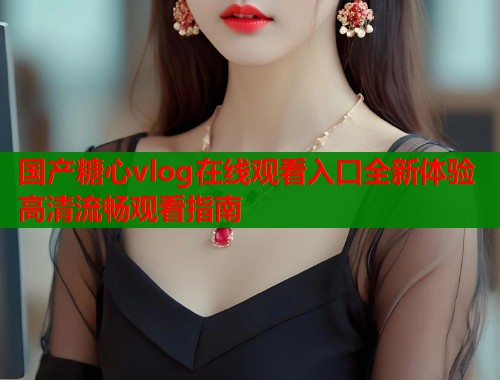 国产糖心vlog在线观看入口全新体验高清流畅观看指南  第1张