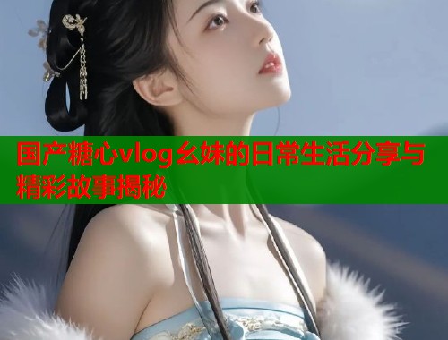 国产糖心vlog幺妹的日常生活分享与精彩故事揭秘  第1张