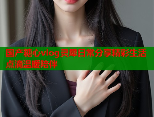 国产糖心vlog灵犀日常分享精彩生活点滴温暖陪伴  第1张