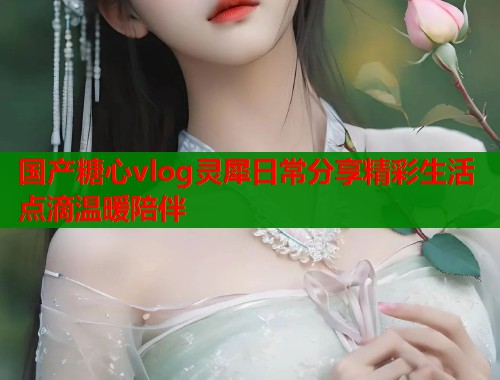 国产糖心vlog灵犀日常分享精彩生活点滴温暖陪伴  第2张