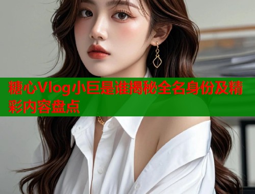 糖心Vlog小巨是谁揭秘全名身份及精彩内容盘点  第1张