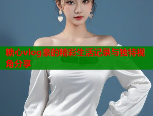 糖心vlog豪的精彩生活记录与独特视角分享  第1张
