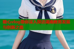 糖心vlog带你深入探访湖南教育发展与创新之路