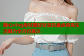 糖心vlog身材最好女演员盘点真实生活魅力全方位展示