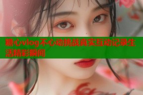 糖心vlog不心动挑战真实互动记录生活精彩瞬间