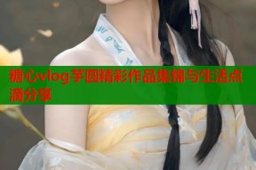 糖心vlog芋圆精彩作品集锦与生活点滴分享