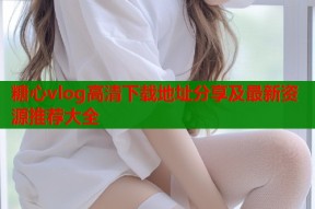 糖心vlog高清下载地址分享及最新资源推荐大全