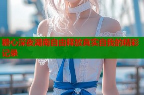 糖心深夜湖南自由释放真实自我的精彩记录