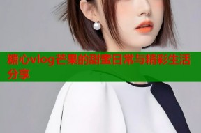 糖心vlog芒果的甜蜜日常与精彩生活分享