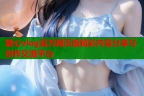 糖心vlog官方网页版精彩内容分享与创作交流平台
