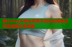 糖心vlog车模全景展示轻松拍摄高清创意视频必备神器