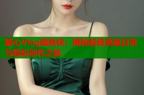 糖心Vlog蜘蛛侠：揭秘超级英雄日常与精彩创作之旅