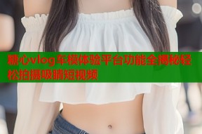 糖心vlog车模体验平台功能全揭秘轻松拍摄吸睛短视频