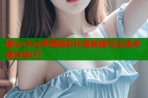 糖心vlog芋圆精彩作品集锦与生活点滴分享(1)