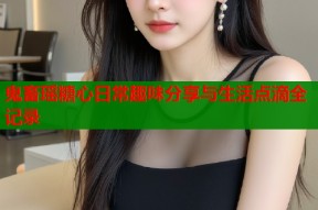 鬼畜瑶糖心日常趣味分享与生活点滴全记录