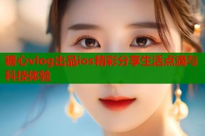 糖心vlog出品ios精彩分享生活点滴与科技体验