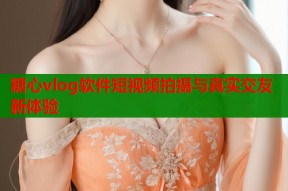 糖心vlog软件短视频拍摄与真实交友新体验
