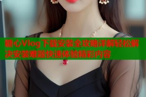 糖心Vlog下载安装全攻略详解轻松解决安装难题快速体验精彩内容