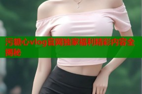 污糖心vlog官网独家福利精彩内容全揭秘