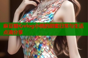 麻豆糖心vlog小桃的甜蜜日常与生活点滴分享