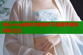 糖心vlog精彩内容免费下载邀您畅享精彩生活