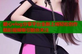 糖心vlog分享平台全新上线轻松创作精彩视频吸引粉丝关注