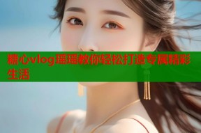 糖心vlog瑶瑶教你轻松打造专属精彩生活