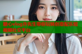 糖心vlog许先生带你玩转创意配乐短视频社交平台
