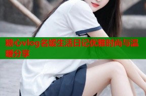 糖心vlog名媛生活日记优雅时尚与温暖分享