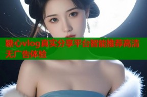 糖心vlog真实分享平台智能推荐高清无广告体验