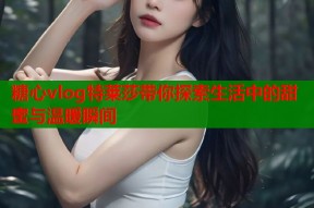 糖心vlog特莱莎带你探索生活中的甜蜜与温暖瞬间