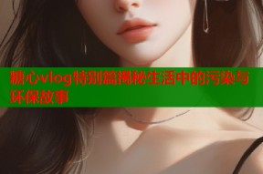 糖心vlog特别篇揭秘生活中的污染与环保故事