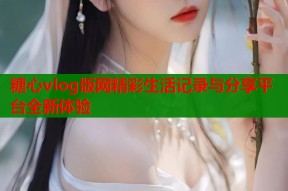 糖心vlog版网精彩生活记录与分享平台全新体验