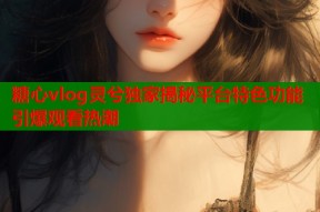 糖心vlog灵兮独家揭秘平台特色功能引爆观看热潮