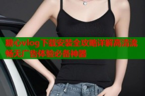 糖心vlog下载安装全攻略详解高清流畅无广告体验必备神器