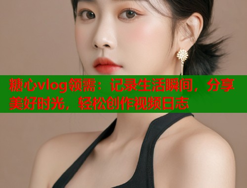 糖心vlog领需：记录生活瞬间，分享美好时光，轻松创作视频日志  第1张