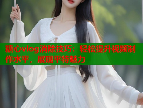 糖心vlog消除技巧：轻松提升视频制作水平，展现平特魅力  第1张