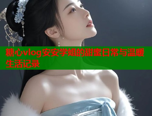 糖心vlog安安学姐的甜蜜日常与温暖生活记录  第1张