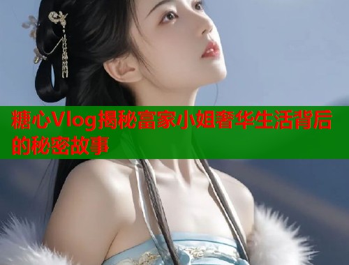 糖心Vlog揭秘富家小姐奢华生活背后的秘密故事  第1张