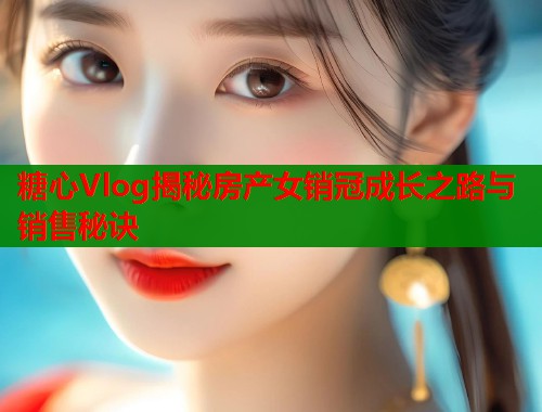 糖心Vlog揭秘房产女销冠成长之路与销售秘诀  第1张
